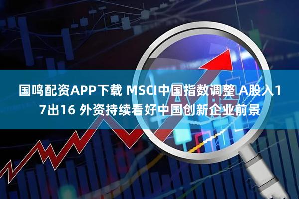 国鸣配资APP下载 MSCI中国指数调整 A股入17出16 外资持续看好中国创新企业前景