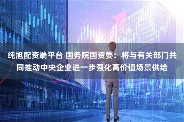 纯旭配资端平台 国务院国资委：将与有关部门共同推动中央企业进一步强化高价值场景供给