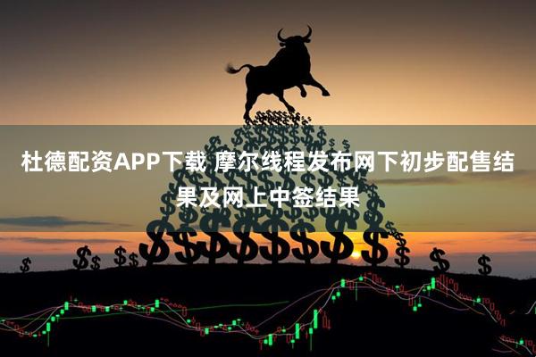 杜德配资APP下载 摩尔线程发布网下初步配售结果及网上中签结果