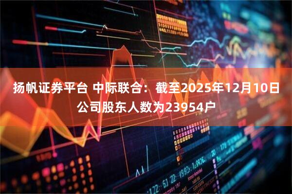 扬帆证券平台 中际联合：截至2025年12月10日公司股东人数为23954户