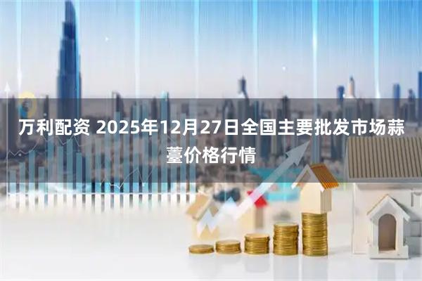 万利配资 2025年12月27日全国主要批发市场蒜薹价格行情