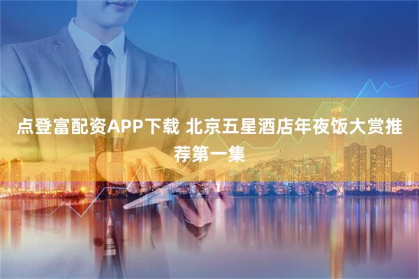 点登富配资APP下载 北京五星酒店年夜饭大赏推荐第一集