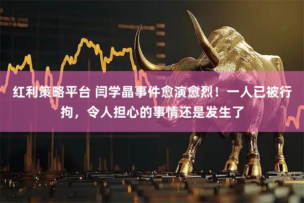 红利策略平台 闫学晶事件愈演愈烈！一人已被行拘，令人担心的事情还是发生了