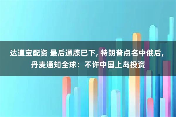 达道宝配资 最后通牒已下, 特朗普点名中俄后, 丹麦通知全球：不许中国上岛投资