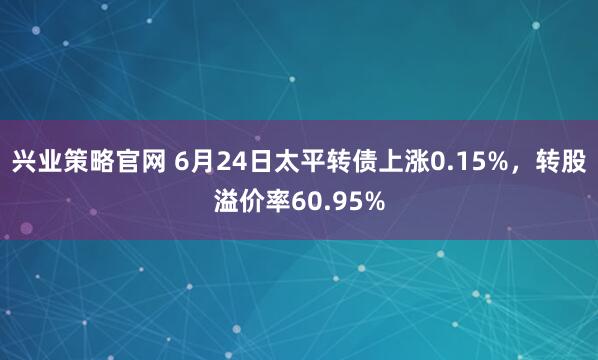 兴业策略官网 6月24日太平转债上涨0.15%，转股溢价率60.95%