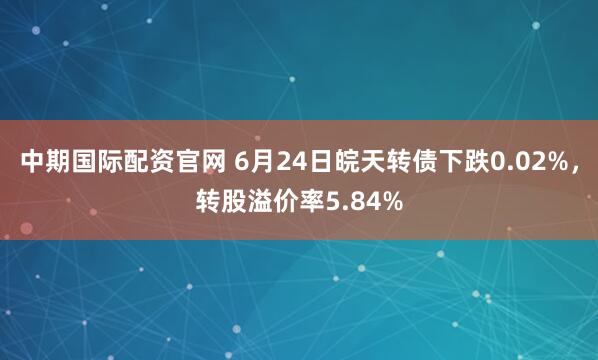 中期国际配资官网 6月24日皖天转债下跌0.02%，转股溢价率5.84%