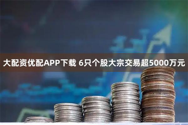 大配资优配APP下载 6只个股大宗交易超5000万元