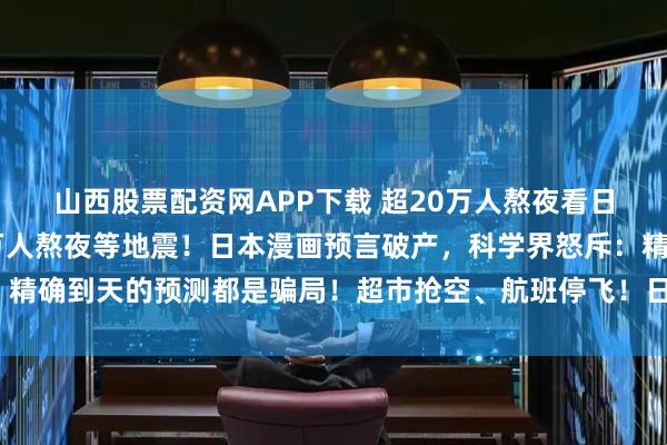 山西股票配资网APP下载 超20万人熬夜看日本地震监测直播，20万人熬夜等地震！日本漫画预言破产，科学界怒斥：精确到天的预测都是骗局！超市抢空、航班停飞！日本陷入末日恐慌？_谣言