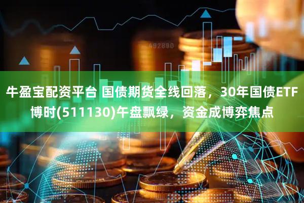 牛盈宝配资平台 国债期货全线回落，30年国债ETF博时(511130)午盘飘绿，资金成博弈焦点