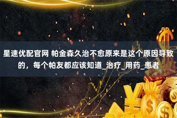 星速优配官网 帕金森久治不愈原来是这个原因导致的，每个帕友都应该知道_治疗_用药_患者