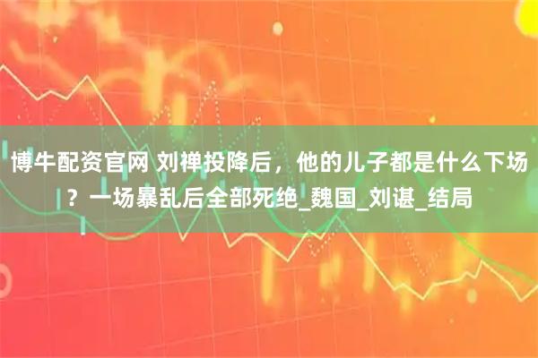 博牛配资官网 刘禅投降后，他的儿子都是什么下场？一场暴乱后全部死绝_魏国_刘谌_结局