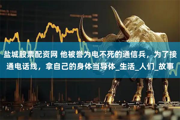 盐城股票配资网 他被誉为电不死的通信兵，为了接通电话线，拿自己的身体当导体_生活_人们_故事