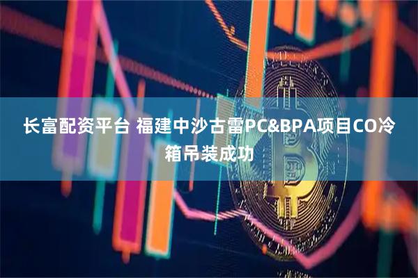 长富配资平台 福建中沙古雷PC&BPA项目CO冷箱吊装成功