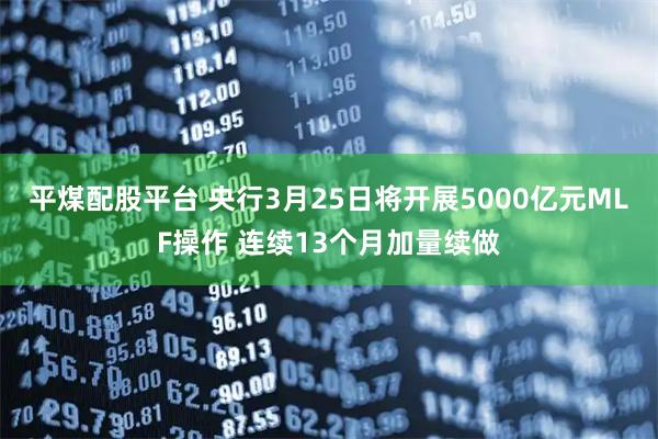 平煤配股平台 央行3月25日将开展5000亿元MLF操作 连续13个月加量续做