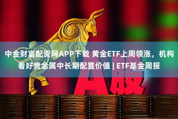 中金财富配资网APP下载 黄金ETF上周领涨，机构看好贵金属中长期配置价值 | ETF基金周报